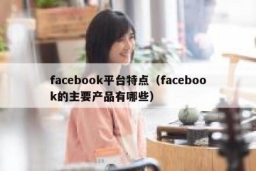 facebook平台特点（facebook的主要产品有哪些）