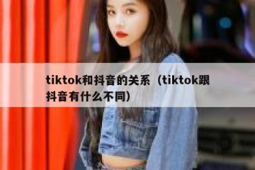 tiktok和抖音的关系（tiktok跟抖音有什么不同）