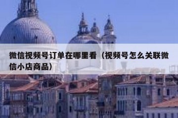 微信视频号订单在哪里看（视频号怎么关联微信小店商品）