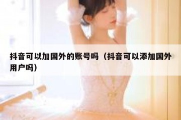 抖音可以加国外的账号吗（抖音可以添加国外用户吗）