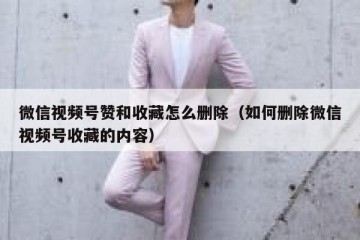 微信视频号赞和收藏怎么删除（如何删除微信视频号收藏的内容）