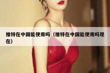推特在中国能使用吗（推特在中国能使用吗现在）