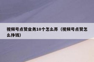 视频号点赞业务10个怎么弄（视频号点赞怎么挣钱）