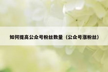 如何提高公众号粉丝数量（公众号涨粉丝）