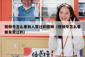 视频号怎么看别人赞过的视频（视频号怎么看朋友赞过的）