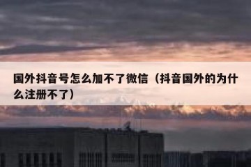国外抖音号怎么加不了微信（抖音国外的为什么注册不了）
