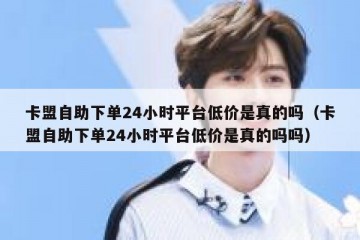 卡盟自助下单24小时平台低价是真的吗（卡盟自助下单24小时平台低价是真的吗吗）