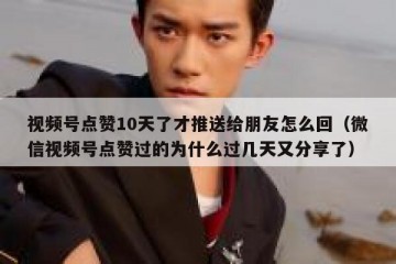 视频号点赞10天了才推送给朋友怎么回（微信视频号点赞过的为什么过几天又分享了）