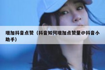 增加抖音点赞（抖音如何增加点赞量@抖音小助手）
