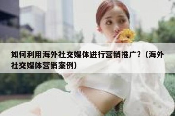 如何利用海外社交媒体进行营销推广?（海外社交媒体营销案例）