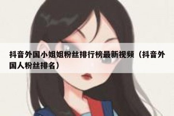 抖音外国小姐姐粉丝排行榜最新视频（抖音外国人粉丝排名）