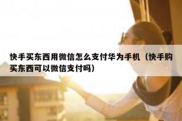 快手买东西用微信怎么支付华为手机（快手购买东西可以微信支付吗）