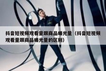 抖音短视频观看量跟商品曝光量（抖音短视频观看量跟商品曝光量的区别）