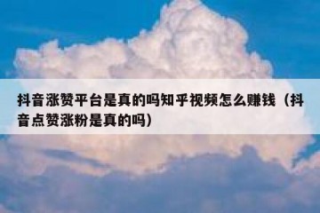 抖音涨赞平台是真的吗知乎视频怎么赚钱（抖音点赞涨粉是真的吗）