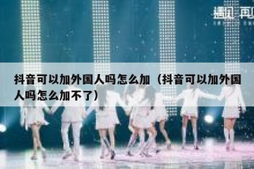 抖音可以加外国人吗怎么加（抖音可以加外国人吗怎么加不了）