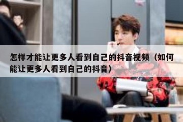 怎样才能让更多人看到自己的抖音视频（如何能让更多人看到自己的抖音）