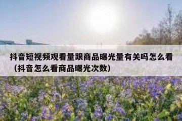 抖音短视频观看量跟商品曝光量有关吗怎么看（抖音怎么看商品曝光次数）