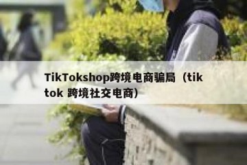 TikTokshop跨境电商骗局（tiktok 跨境社交电商）