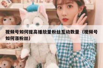 视频号如何提高播放量粉丝互动数量（视频号如何涨粉丝）