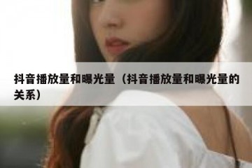 抖音播放量和曝光量（抖音播放量和曝光量的关系）