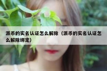 派币的实名认证怎么解除（派币的实名认证怎么解除绑定）