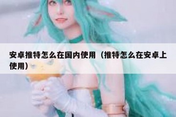 安卓推特怎么在国内使用（推特怎么在安卓上使用）