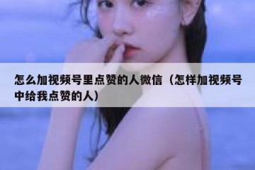 怎么加视频号里点赞的人微信（怎样加视频号中给我点赞的人）