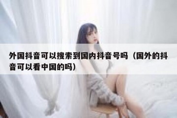 外国抖音可以搜索到国内抖音号吗（国外的抖音可以看中国的吗）