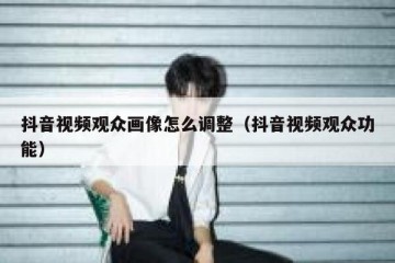 抖音视频观众画像怎么调整（抖音视频观众功能）