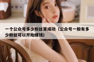 一个公众号多少粉丝算成功（公众号一般有多少粉丝可以开始赚钱）