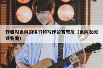 作者对袁炳的读书和写作赞赏有加（袁炳发阅读答案）