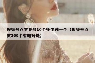 视频号点赞业务10个多少钱一个（视频号点赞100个有啥好处）