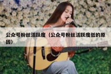 公众号粉丝活跃度（公众号粉丝活跃度低的原因）