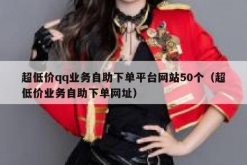 超低价qq业务自助下单平台网站50个（超低价业务自助下单网址）