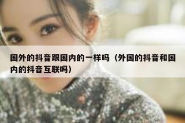 国外的抖音跟国内的一样吗（外国的抖音和国内的抖音互联吗）