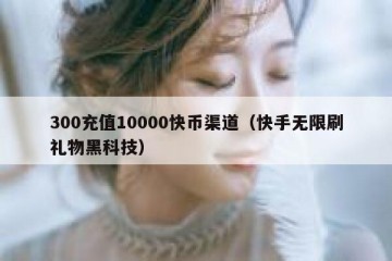 300充值10000快币渠道（快手无限刷礼物黑科技）