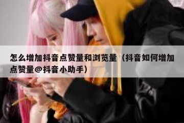 怎么增加抖音点赞量和浏览量（抖音如何增加点赞量@抖音小助手）