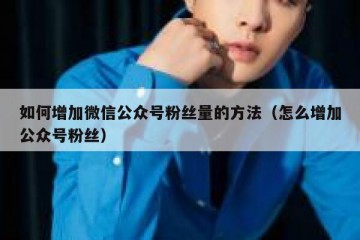 如何增加微信公众号粉丝量的方法（怎么增加公众号粉丝）