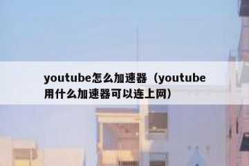 youtube怎么加速器（youtube用什么加速器可以连上网）
