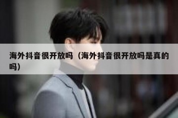 海外抖音很开放吗（海外抖音很开放吗是真的吗）