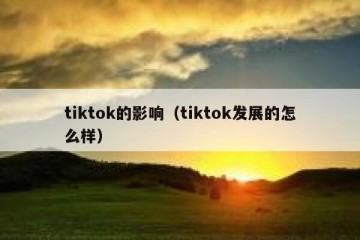 tiktok的影响（tiktok发展的怎么样）