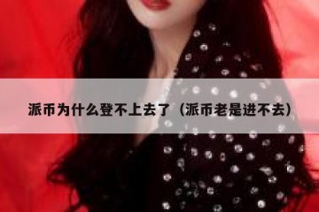 派币为什么登不上去了（派币老是进不去）