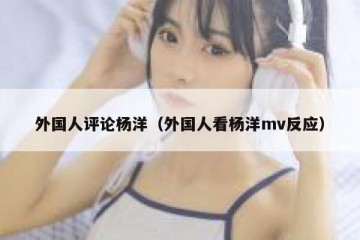 外国人评论杨洋（外国人看杨洋mv反应）