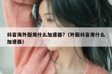 抖音海外版用什么加速器?（外服抖音用什么加速器）