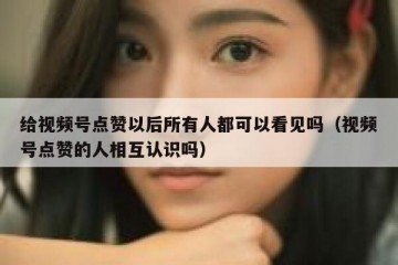 给视频号点赞以后所有人都可以看见吗（视频号点赞的人相互认识吗）