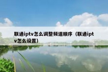 联通iptv怎么调整频道顺序（联通iptv怎么设置）