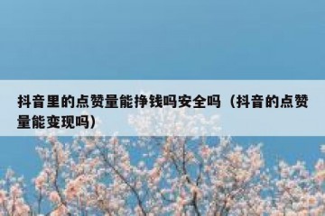抖音里的点赞量能挣钱吗安全吗（抖音的点赞量能变现吗）