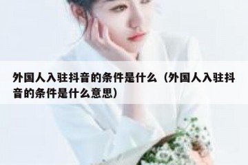 外国人入驻抖音的条件是什么（外国人入驻抖音的条件是什么意思）
