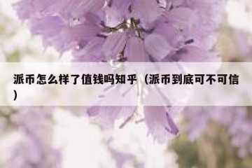 派币怎么样了值钱吗知乎（派币到底可不可信）