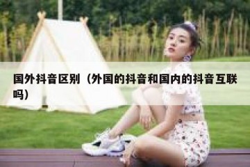 国外抖音区别（外国的抖音和国内的抖音互联吗）